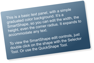 This is a basic text panel, with a simple graduated color background. Its a SmartShape, so you can edit the width, the height, even the corner radius. It expands to accommodate any text.  To view the SmartShape edit controls, just double click on the shape with the Selector Tool. Or use the QuickShape Tool.