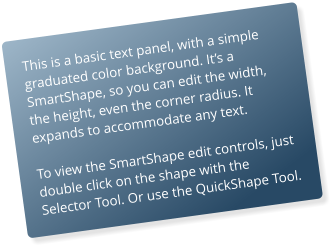 This is a basic text panel, with a simple graduated color background. Its a SmartShape, so you can edit the width, the height, even the corner radius. It expands to accommodate any text.  To view the SmartShape edit controls, just double click on the shape with the Selector Tool. Or use the QuickShape Tool.