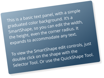 This is a basic text panel, with a simple graduated color background. It’s a SmartShape, so you can edit the width, the height, even the corner radius. It expands to accommodate any text.  To view the SmartShape edit controls, just double click on the shape with the Selector Tool. Or use the QuickShape Tool.